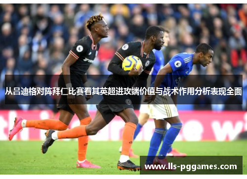从吕迪格对阵拜仁比赛看其英超进攻端价值与战术作用分析表现全面