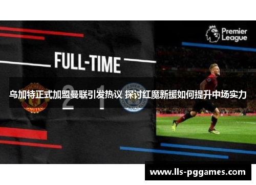 乌加特正式加盟曼联引发热议 探讨红魔新援如何提升中场实力