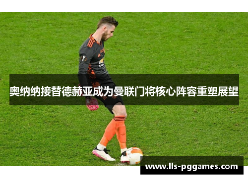 奥纳纳接替德赫亚成为曼联门将核心阵容重塑展望