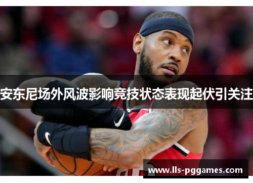 安东尼场外风波影响竞技状态表现起伏引关注 安东尼场外风波影响竞技状态表现起伏引关注