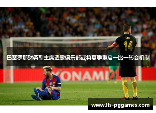 巴塞罗那财务副主席透露俱乐部或将夏季重启一比一转会机制 巴塞罗那财务副主席透露俱乐部或将夏季重启一比一转会机制