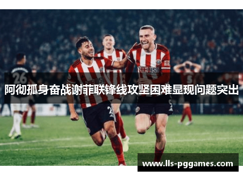 阿彻孤身奋战谢菲联锋线攻坚困难显现问题突出 阿彻孤身奋战谢菲联锋线攻坚困难显现问题突出